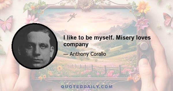 I like to be myself. Misery loves company