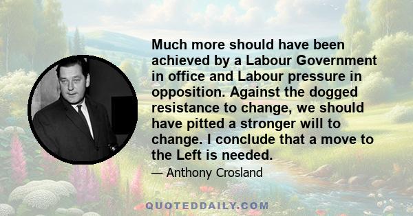 Much more should have been achieved by a Labour Government in office and Labour pressure in opposition. Against the dogged resistance to change, we should have pitted a stronger will to change. I conclude that a move to 