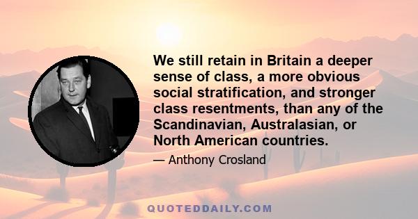 We still retain in Britain a deeper sense of class, a more obvious social stratification, and stronger class resentments, than any of the Scandinavian, Australasian, or North American countries.