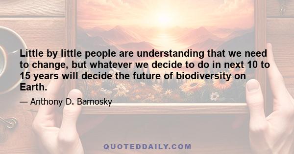 Little by little people are understanding that we need to change, but whatever we decide to do in next 10 to 15 years will decide the future of biodiversity on Earth.