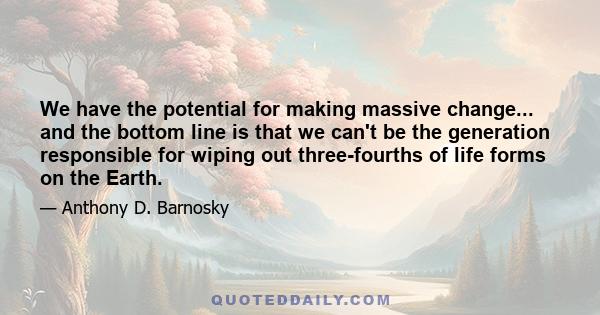 We have the potential for making massive change... and the bottom line is that we can't be the generation responsible for wiping out three-fourths of life forms on the Earth.