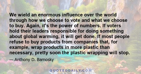 We wield an enormous influence over the world through how we choose to vote and what we choose to buy. Again, it's the power of numbers. If voters hold their leaders responsible for doing something about global warming, 