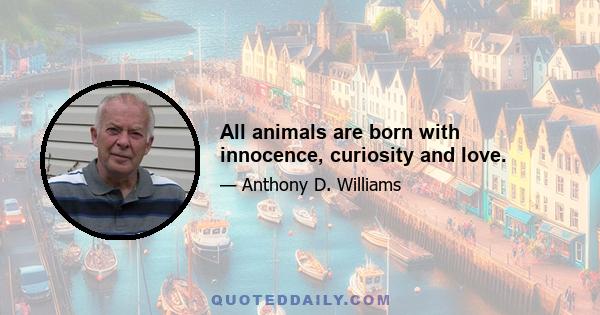 All animals are born with innocence, curiosity and love.