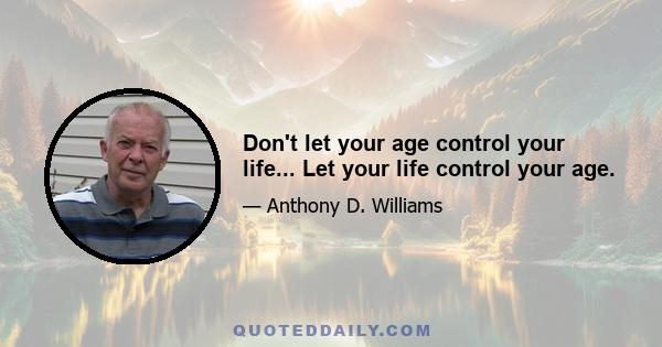 Don't let your age control your life... Let your life control your age.