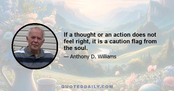 If a thought or an action does not feel right, it is a caution flag from the soul.