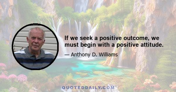 If we seek a positive outcome, we must begin with a positive attitude.