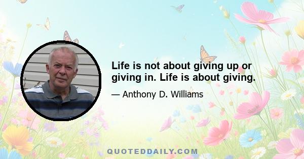 Life is not about giving up or giving in. Life is about giving.