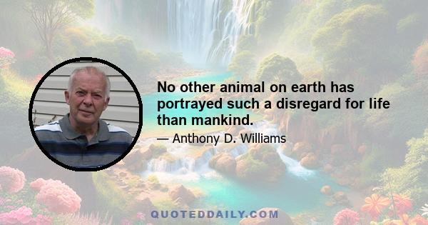 No other animal on earth has portrayed such a disregard for life than mankind.