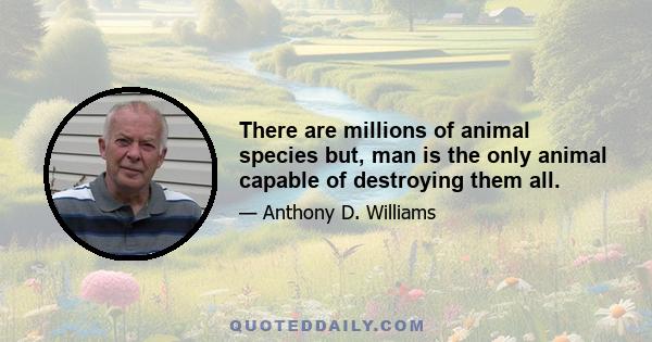 There are millions of animal species but, man is the only animal capable of destroying them all.