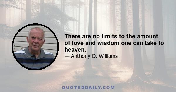 There are no limits to the amount of love and wisdom one can take to heaven.