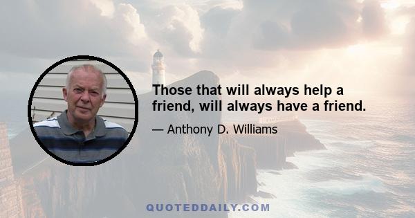 Those that will always help a friend, will always have a friend.