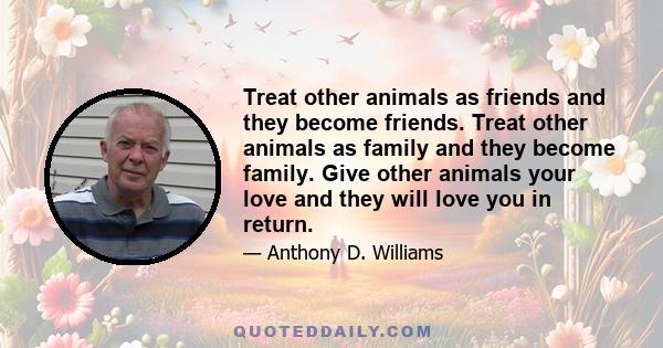 Treat other animals as friends and they become friends. Treat other animals as family and they become family. Give other animals your love and they will love you in return.