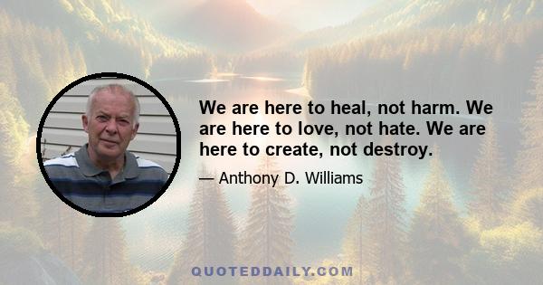 We are here to heal, not harm. We are here to love, not hate. We are here to create, not destroy.