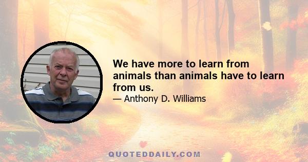 We have more to learn from animals than animals have to learn from us.