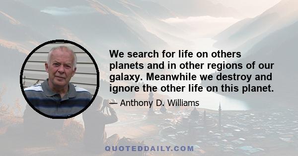 We search for life on others planets and in other regions of our galaxy. Meanwhile we destroy and ignore the other life on this planet.