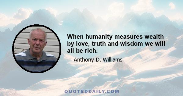 When humanity measures wealth by love, truth and wisdom we will all be rich.