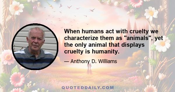 When humans act with cruelty we characterize them as animals, yet the only animal that displays cruelty is humanity.