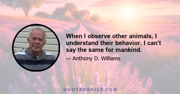 When I observe other animals, I understand their behavior. I can't say the same for mankind.