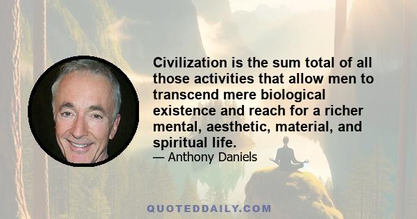 Civilization is the sum total of all those activities that allow men to transcend mere biological existence and reach for a richer mental, aesthetic, material, and spiritual life.