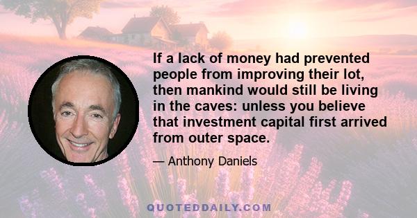 If a lack of money had prevented people from improving their lot, then mankind would still be living in the caves: unless you believe that investment capital first arrived from outer space.