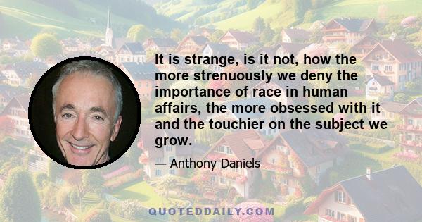 It is strange, is it not, how the more strenuously we deny the importance of race in human affairs, the more obsessed with it and the touchier on the subject we grow.