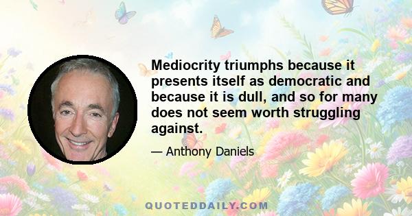 Mediocrity triumphs because it presents itself as democratic and because it is dull, and so for many does not seem worth struggling against.