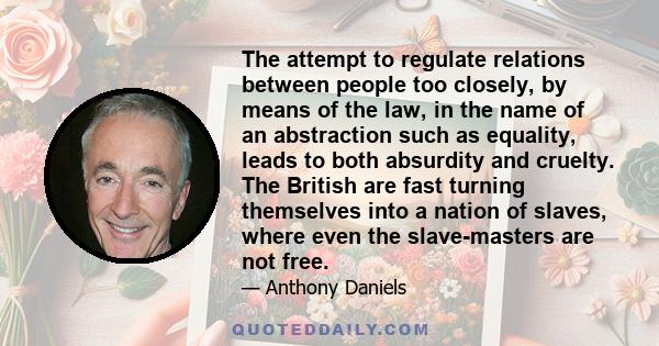 The attempt to regulate relations between people too closely, by means of the law, in the name of an abstraction such as equality, leads to both absurdity and cruelty. The British are fast turning themselves into a