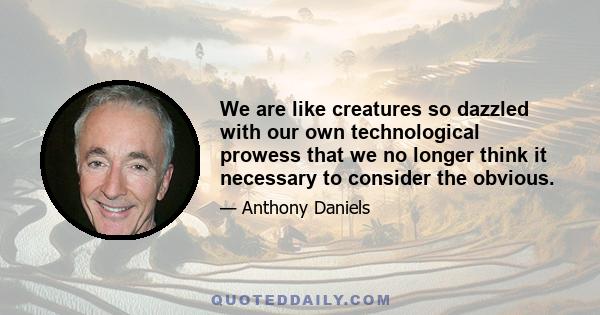 We are like creatures so dazzled with our own technological prowess that we no longer think it necessary to consider the obvious.