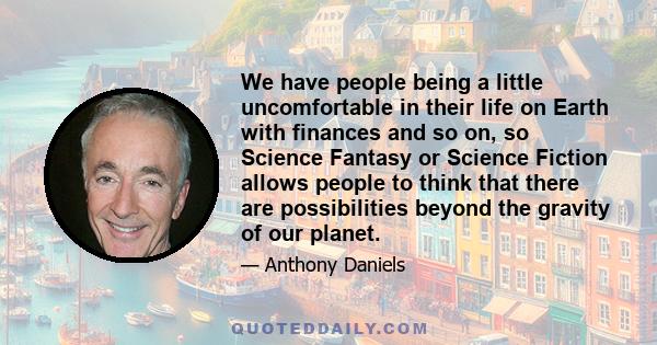 We have people being a little uncomfortable in their life on Earth with finances and so on, so Science Fantasy or Science Fiction allows people to think that there are possibilities beyond the gravity of our planet.