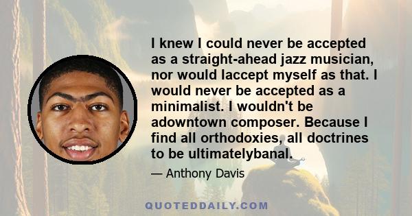 I knew I could never be accepted as a straight-ahead jazz musician, nor would Iaccept myself as that. I would never be accepted as a minimalist. I wouldn't be adowntown composer. Because I find all orthodoxies, all