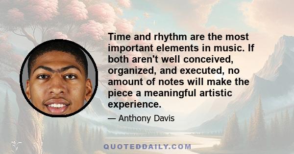 Time and rhythm are the most important elements in music. If both aren't well conceived, organized, and executed, no amount of notes will make the piece a meaningful artistic experience.