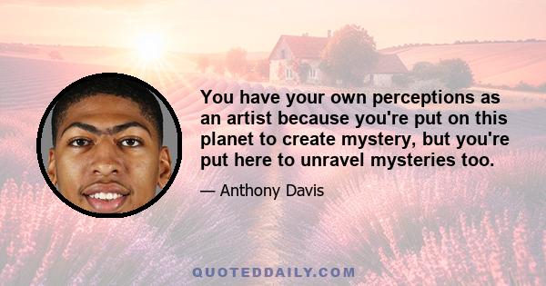 You have your own perceptions as an artist because you're put on this planet to create mystery, but you're put here to unravel mysteries too.