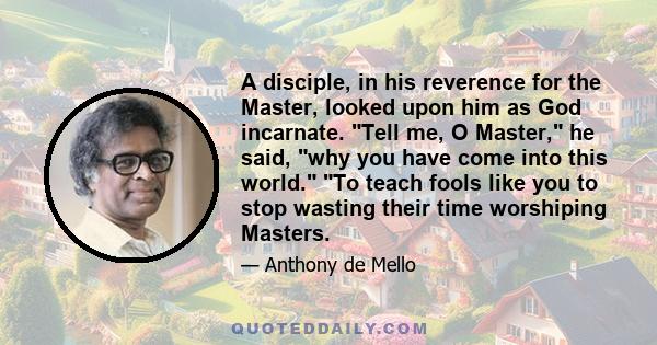 A disciple, in his reverence for the Master, looked upon him as God incarnate. Tell me, O Master, he said, why you have come into this world. To teach fools like you to stop wasting their time worshiping Masters.