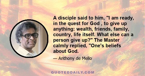 A disciple said to him, I am ready, in the quest for God , to give up anything: wealth, friends, family, country, life itself. What else can a person give up? The Master calmly replied, One's beliefs about God.