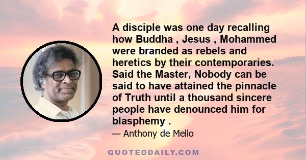 A disciple was one day recalling how Buddha , Jesus , Mohammed were branded as rebels and heretics by their contemporaries. Said the Master, Nobody can be said to have attained the pinnacle of Truth until a thousand