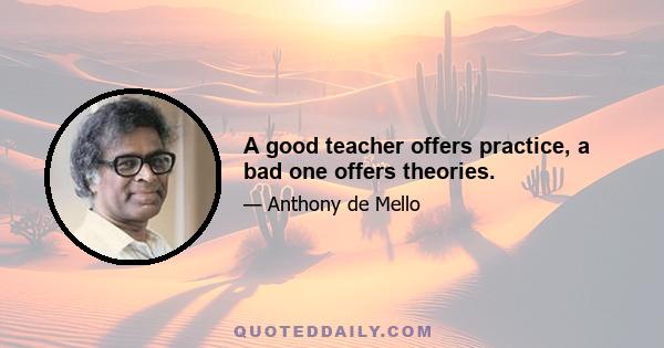 A good teacher offers practice, a bad one offers theories.