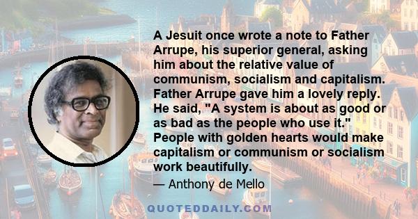 A Jesuit once wrote a note to Father Arrupe, his superior general, asking him about the relative value of communism, socialism and capitalism. Father Arrupe gave him a lovely reply. He said, A system is about as good or 