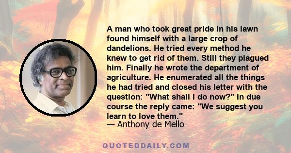 A man who took great pride in his lawn found himself with a large crop of dandelions. He tried every method he knew to get rid of them. Still they plagued him. Finally he wrote the department of agriculture. He