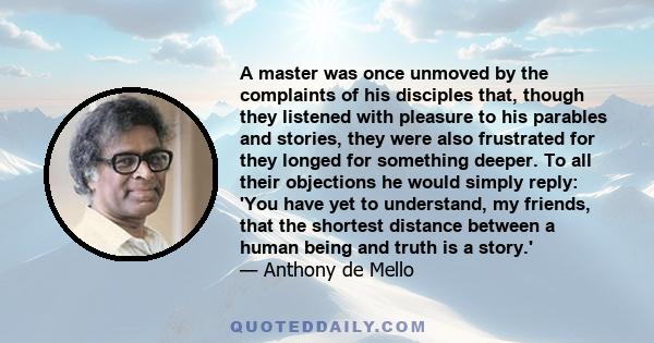 A master was once unmoved by the complaints of his disciples that, though they listened with pleasure to his parables and stories, they were also frustrated for they longed for something deeper. To all their objections