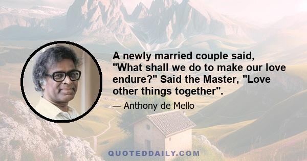 A newly married couple said, What shall we do to make our love endure? Said the Master, Love other things together.