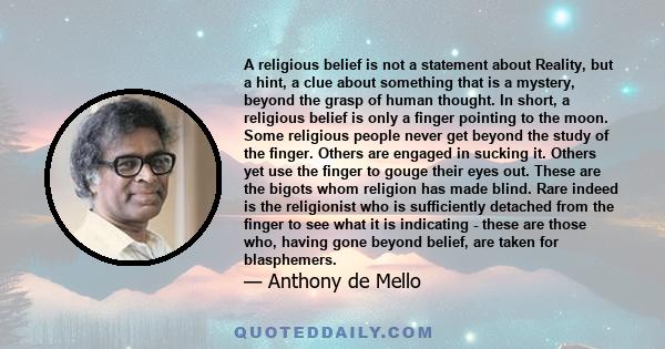 A religious belief is not a statement about Reality, but a hint, a clue about something that is a mystery, beyond the grasp of human thought. In short, a religious belief is only a finger pointing to the moon. Some