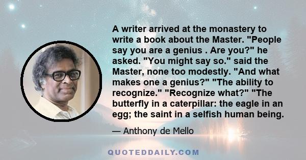 A writer arrived at the monastery to write a book about the Master. People say you are a genius . Are you? he asked. You might say so. said the Master, none too modestly. And what makes one a genius? The ability to