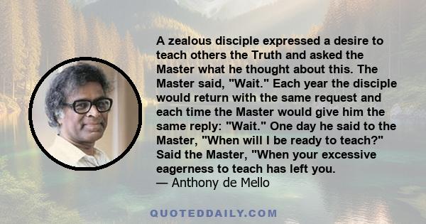 A zealous disciple expressed a desire to teach others the Truth and asked the Master what he thought about this. The Master said, Wait. Each year the disciple would return with the same request and each time the Master