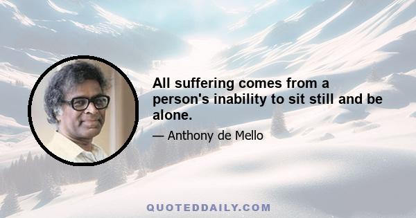 All suffering comes from a person's inability to sit still and be alone.