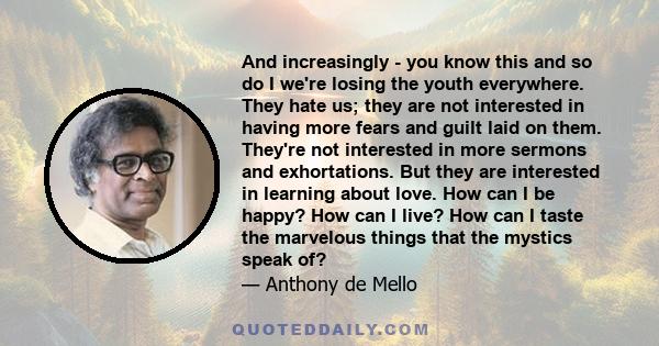 And increasingly - you know this and so do I we're losing the youth everywhere. They hate us; they are not interested in having more fears and guilt laid on them. They're not interested in more sermons and exhortations. 