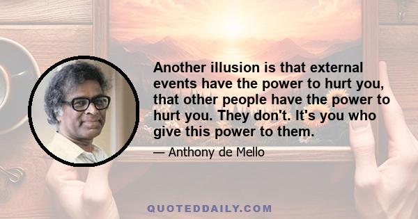 Another illusion is that external events have the power to hurt you, that other people have the power to hurt you. They don't. It's you who give this power to them.