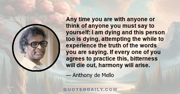 Any time you are with anyone or think of anyone you must say to yourself: I am dying and this person too is dying, attempting the while to experience the truth of the words you are saying. If every one of you agrees to