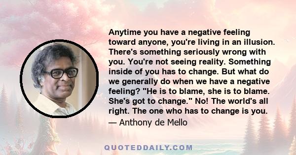 Anytime you have a negative feeling toward anyone, you're living in an illusion. There's something seriously wrong with you. You're not seeing reality. Something inside of you has to change. But what do we generally do