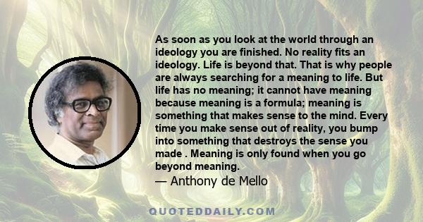 As soon as you look at the world through an ideology you are finished. No reality fits an ideology. Life is beyond that. That is why people are always searching for a meaning to life. But life has no meaning; it cannot