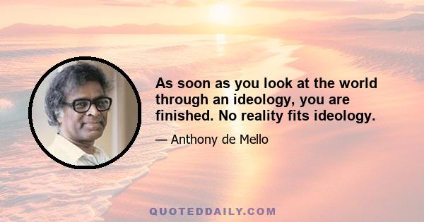 As soon as you look at the world through an ideology, you are finished. No reality fits ideology.